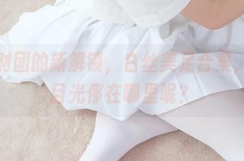 森萝财团的新解锁，白丝美足合集，你的目光停在哪里呢？